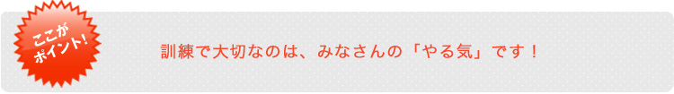 訓練で大切なのは、みなさんの「やる気」です！